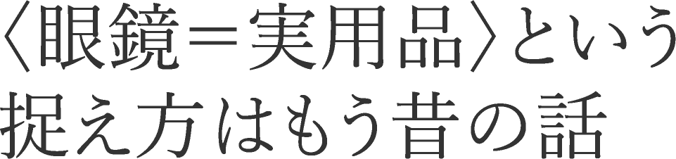 〈眼鏡＝実用品〉という捉え方はもう昔の話